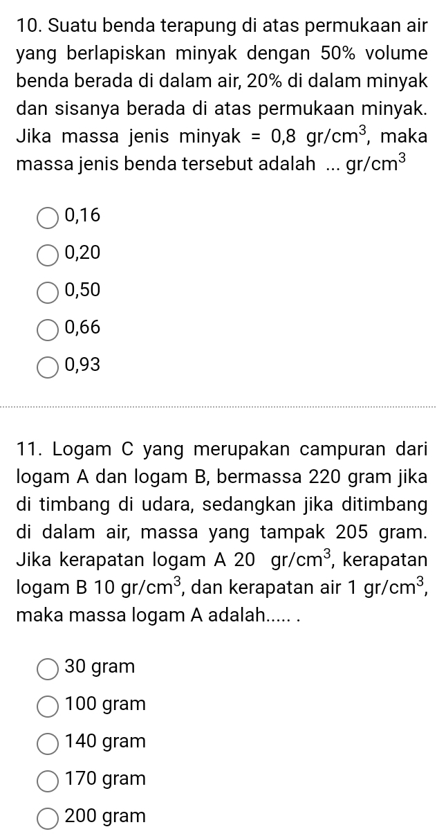 Suatu benda terapung di atas permukaan air
yang berlapiskan minyak dengan 50% volume
benda berada di dalam air, 20% di dalam minyak
dan sisanya berada di atas permukaan minyak.
Jika massa jenis minyak =0,8gr/cm^3 , maka
massa jenis benda tersebut adalah ... gr/cm^3
0,16
0,20
0,50
0,66
0,93
11. Logam C yang merupakan campuran dari
logam A dan logam B, bermassa 220 gram jika
di timbang di udara, sedangkan jika ditimbang
di dalam air, massa yang tampak 205 gram.
Jika kerapatan logam A 20 gr/cm^3 , kerapatan
logam B10gr/cm^3 , dan kerapatan air 1gr/cm^3, 
maka massa logam A adalah..... .
30 gram
100 gram
140 gram
170 gram
200 gram