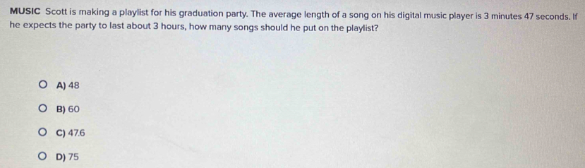 MUSIC Scott is making a playlist for his graduation party. The average length of a song on his digital music player is 3 minutes 47 seconds. If
he expects the party to last about 3 hours, how many songs should he put on the playlist?
A) 48
B) 60
C) 47.6
D) 75