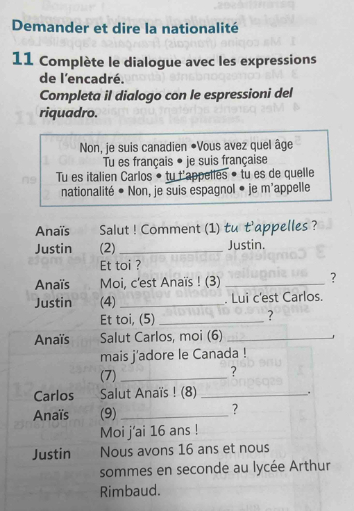 Demander et dire la nationalité 
11 Complète le dialogue avec les expressions 
de l'encadré. 
Completa il dialogo con le espressioni del 
riquadro. 
Non, je suis canadien ●Vous avez quel âge 
Tu es français • je suis française 
Tu es italien Carlos • tu t'appelles • tu es de quelle 
nationalité • Non, je suis espagnol • je m'appelle 
Anaïs Salut ! Comment (1) tu t'appelles ? 
Justin (2) _Justin. 
Et toi ? 
Anaïs Moi, c'est Anaïs ! (3)_ 
? 
Justin (4) _. Lui c’est Carlos. 
Et toi, (5)_ 
? 
Anaïs Salut Carlos, moi (6)_ 
mais j’adore le Canada ! 
(7)_ 
? 
Carlos Salut Anaïs ! (8)_ 
. 
Anaïs (9)_ 
? 
Moi j'ai 16 ans ! 
Justin Nous avons 16 ans et nous 
sommes en seconde au lycée Arthur 
Rimbaud.