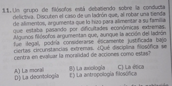 Un grupo de filósofos está debatiendo sobre la conducta
delictiva. Discuten el caso de un ladrón que, al robar una tienda
de alimentos, argumenta que lo hizo para alimentar a su familia
que estaba pasando por dificultades económicas extremas,
Algunos filósofos argumentan que, aunque la acción del ladrón
fue ilegal, podría considerarse éticamente justificada bajo
ciertas circunstancias extremas. ¿Qué disciplina filosófica se
centra en evaluar la moralidad de acciones como estas?
A) La moral B) La axiología C) La ética
D) La deontología E) La antropología filosófica