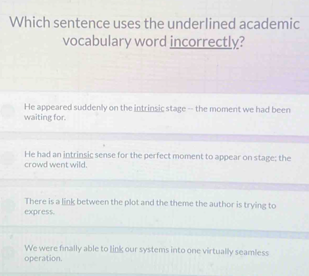 Which sentence uses the underlined academic
vocabulary word incorrectly?
He appeared suddenly on the intrinsic stage -- the moment we had been
waiting for.
He had an intrinsic sense for the perfect moment to appear on stage; the
crowd went wild.
There is a link between the plot and the theme the author is trying to
express.
We were finally able to link our systems into one virtually seamless
operation.