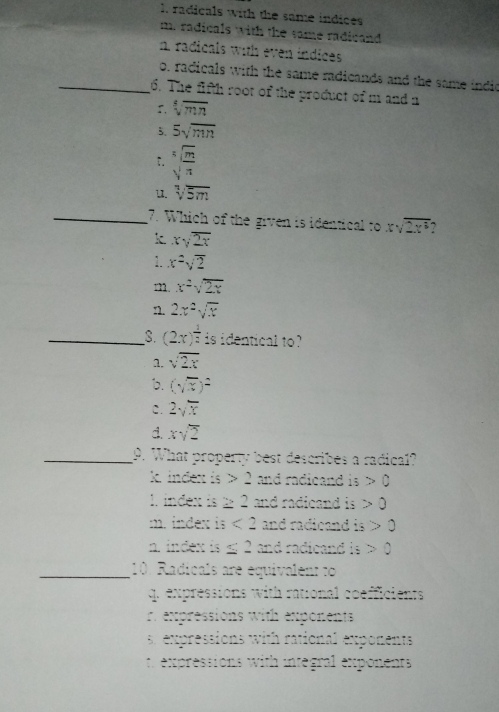 1. radicals with the same indices
m. radicals with the same radicand
n radicals with even indices
o. radicals with the same radicands and the same indi
_6. The fifth root of the product of m and a
5, sqrt[4](mn)
5、 5sqrt(mn) ;. sqrt[5](frac m)π 
11. sqrt[1](5m)
_7. Which of the given is identical to xsqrt(2x^3)
k xsqrt(2x)-
1. x^2sqrt(2)
x^2sqrt(2x)
n. 2x^2sqrt(x)
_s. (2x)^ 1/2  is identical to?
1, sqrt(2x)
b. (sqrt(x))^2
c. 2sqrt(x)
d. xsqrt(2)
_9. What property best describes a radical?
k. index is 2e and radicand is 0or>0
l. index is ≥ 222 and radicand is 0
m. index is <22</tex> and radicand is 0
n, index is ≤ 22θ θ and radicand is
_10. Radicals are equivalenr to
4. expressions with rauional coefficients
r. expressions with exponents
s expressions with raticnal exponents
: expressions with integral exponents