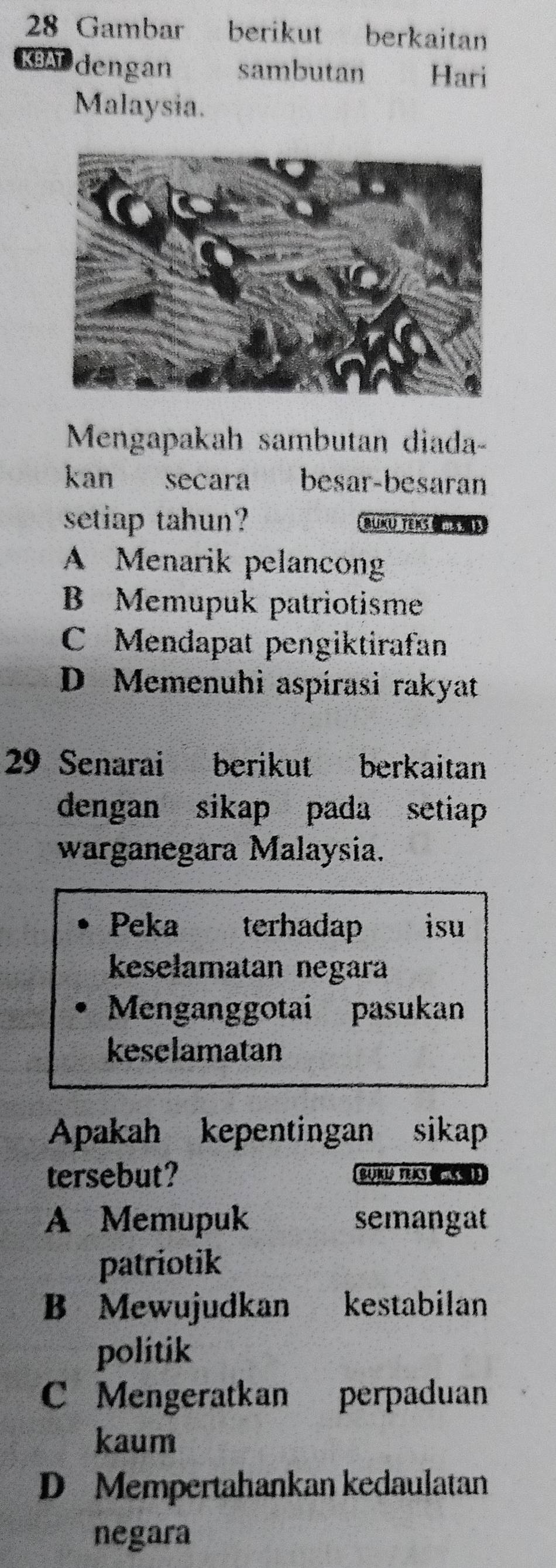 Gambar berikut berkaitan
KBAT dengan sambutan Hari
Malaysia.
Mengapakah sambutan diada-
kan secara besar-besaran
setiap tahun? BUNU TEKS
A Menarik pelancong
B Memupuk patriotisme
C Mendapat pengiktirafan
D Memenuhi aspírasi rakyat
29 Senarai berikut berkaitan
dengan sikap pada setiap
warganegara Malaysia.
Peka terhadap isu
keselamatan negara
Menganggotai pasukan
keselamatan
Apakah kepentingan sikap
tersebut? BUKU VENS
A Memupuk semangat
patriotik
B Mewujudkan kestabilan
politik
C Mengeratkan perpaduan
kaum
D Mempertahankan kedaulatan
negara