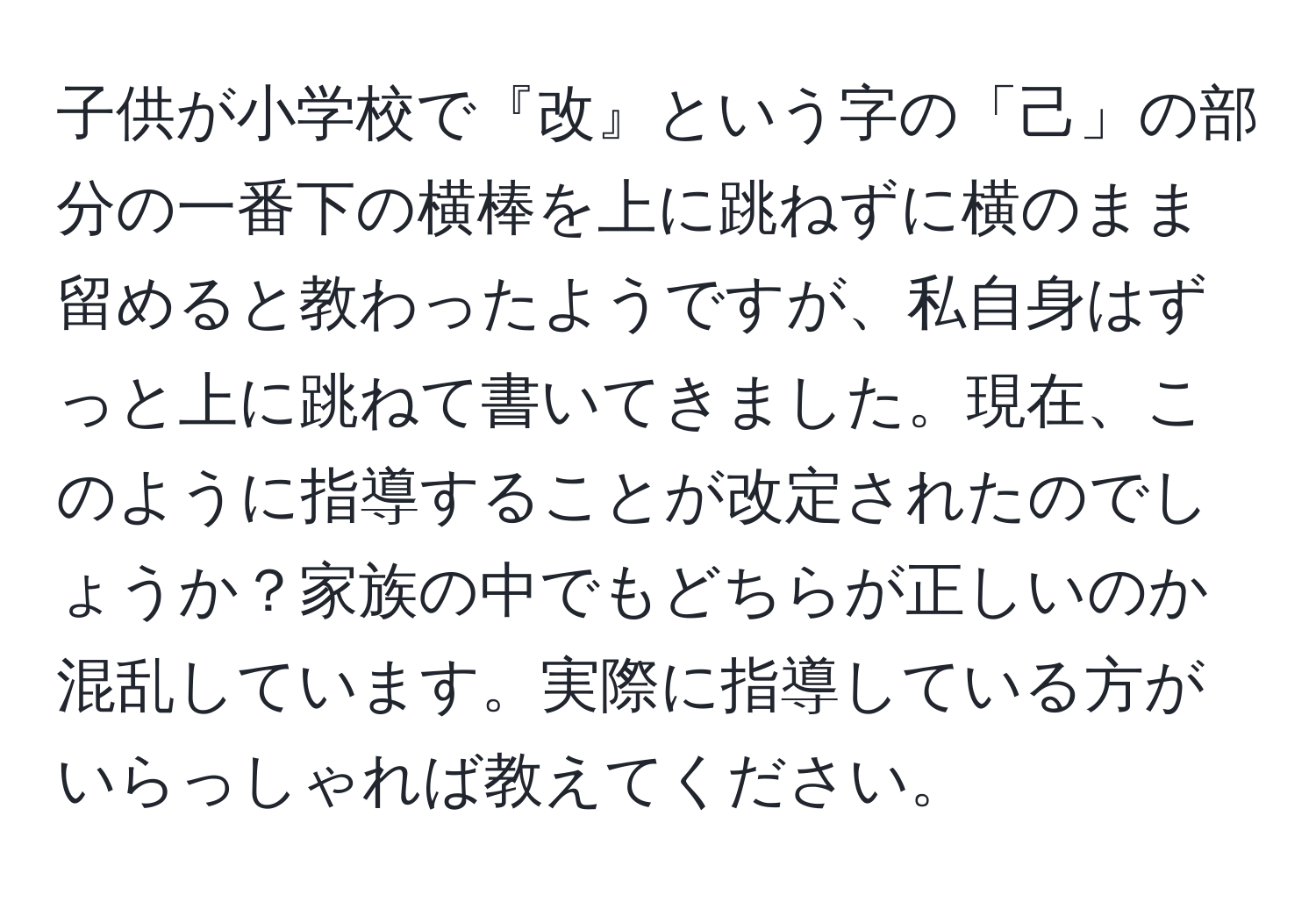 子供が小学校で『改』という字の「己」の部分の一番下の横棒を上に跳ねずに横のまま留めると教わったようですが、私自身はずっと上に跳ねて書いてきました。現在、このように指導することが改定されたのでしょうか？家族の中でもどちらが正しいのか混乱しています。実際に指導している方がいらっしゃれば教えてください。