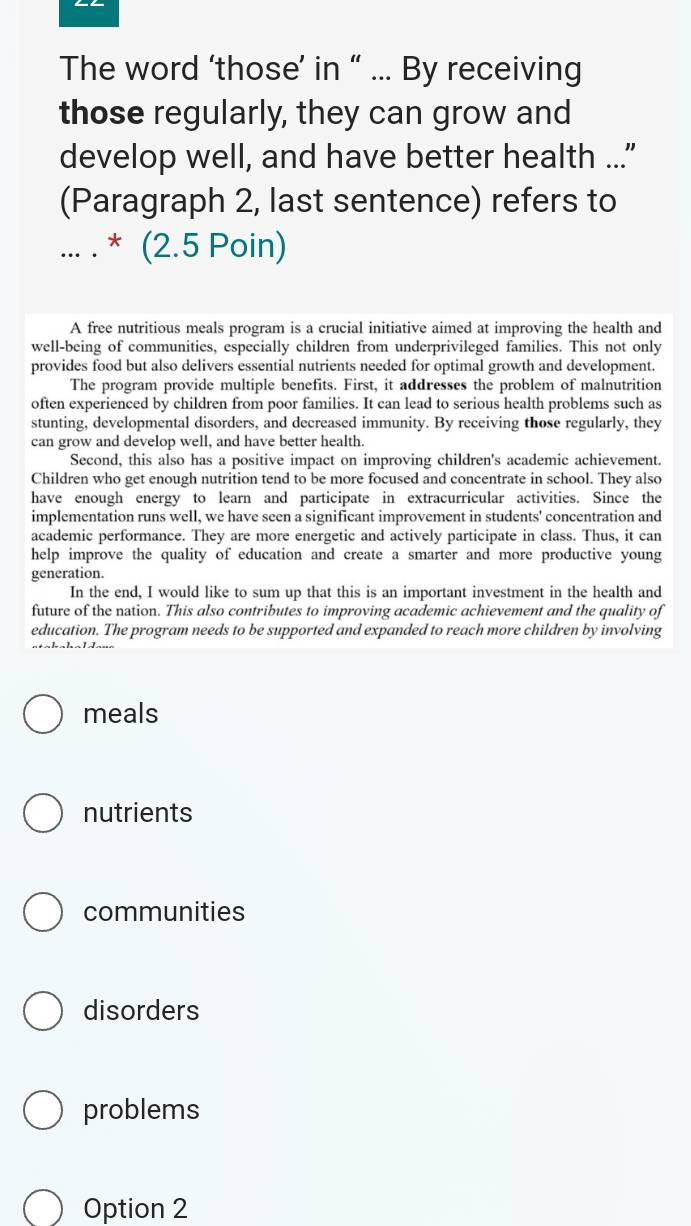 The word ‘those’ in “ ... By receiving
those regularly, they can grow and
develop well, and have better health ..."
(Paragraph 2, last sentence) refers to
... . * (2.5 Poin)
A free nutritious meals program is a crucial initiative aimed at improving the health and
well-being of communities, especially children from underprivileged families. This not only
provides food but also delivers essential nutrients needed for optimal growth and development.
The program provide multiple benefits. First, it addresses the problem of malnutrition
often experienced by children from poor families. It can lead to serious health problems such as
stunting, developmental disorders, and decreased immunity. By receiving those regularly, they
can grow and develop well, and have better health.
Second, this also has a positive impact on improving children's academic achievement
Children who get enough nutrition tend to be more focused and concentrate in school. They also
have enough energy to learn and participate in extracurricular activities. Since the
implementation runs well, we have seen a significant improvement in students' concentration and
academic performance. They are more energetic and actively participate in class. Thus, it can
help improve the quality of education and create a smarter and more productive young
generation.
In the end, I would like to sum up that this is an important investment in the health and
future of the nation. This also contributes to improving academic achievement and the quality of
education. The program needs to be supported and expanded to reach more children by involving
meals
nutrients
communities
disorders
problems
Option 2