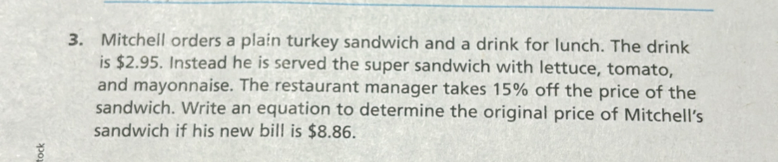 Mitchell orders a plain turkey sandwich and a drink for lunch. The drink 
is $2.95. Instead he is served the super sandwich with lettuce, tomato, 
and mayonnaise. The restaurant manager takes 15% off the price of the 
sandwich. Write an equation to determine the original price of Mitchell’s 
sandwich if his new bill is $8.86.