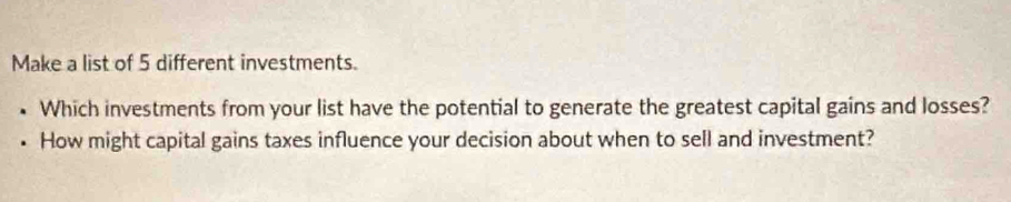 Make a list of 5 different investments. 
Which investments from your list have the potential to generate the greatest capital gains and losses? 
How might capital gains taxes influence your decision about when to sell and investment?