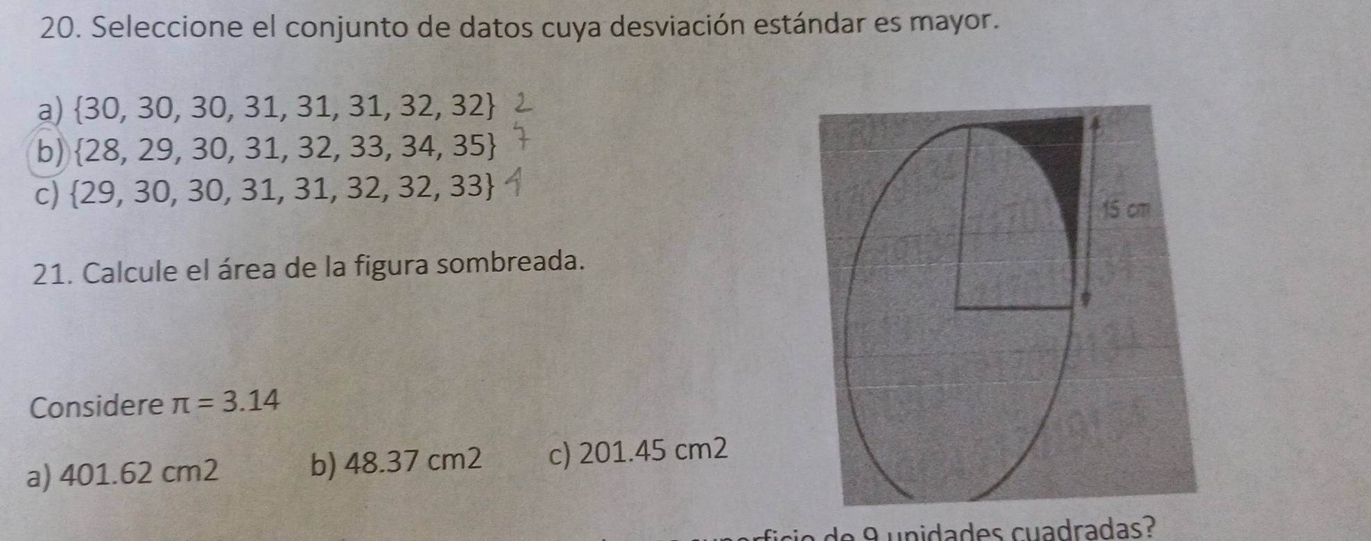 Seleccione el conjunto de datos cuya desviación estándar es mayor.
a)  30,30,30,31,31,31,32,32
b)  28,29,30,31,32,33,34,35
c)  29,30,30,31,31,32,32,33
21. Calcule el área de la figura sombreada.
Considere π =3.14
a) 401.62 cm2 b) 48.37 cm2 c) 201.45 cm2
de 8 u nidades cuadradas?