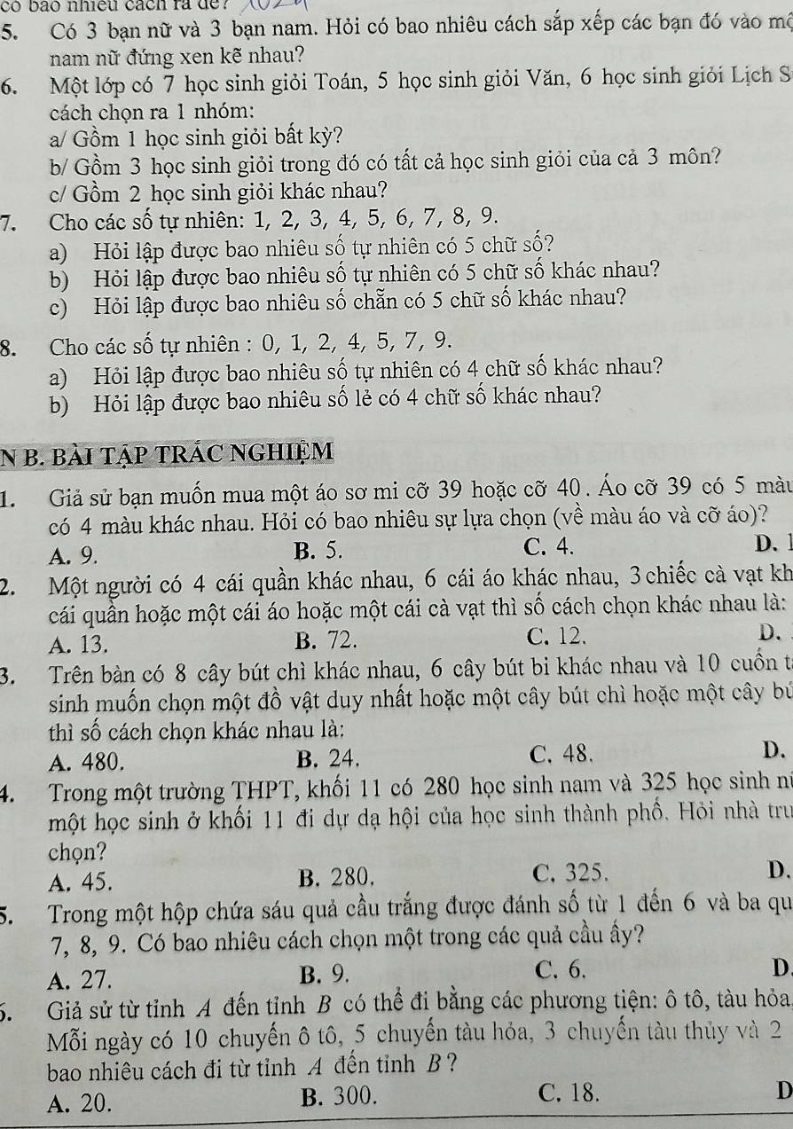 có bão nhiệu cách ra de?
5. Có 3 bạn nữ và 3 bạn nam. Hỏi có bao nhiêu cách sắp xếp các bạn đó vào mô
nam nữ đứng xen kẽ nhau?
6. Một lớp có 7 học sinh giỏi Toán, 5 học sinh giỏi Văn, 6 học sinh giỏi Lịch S
cách chọn ra 1 nhóm:
a/ Gồm 1 học sinh giỏi bất kỳ?
b/ Gồm 3 học sinh giỏi trong đó có tất cả học sinh giỏi của cả 3 môn?
c/ Gồm 2 học sinh giỏi khác nhau?
7. Cho các số tự nhiên: 1, 2, 3, 4, 5, 6, 7, 8, 9.
a) Hỏi lập được bao nhiêu số tự nhiên có 5 chữ số?
b) Hỏi lập được bao nhiêu số tự nhiên có 5 chữ số khác nhau?
c) Hỏi lập được bao nhiêu số chẵn có 5 chữ số khác nhau?
8. Cho các số tự nhiên : 0, 1, 2, 4, 5, 7, 9.
a) Hỏi lập được bao nhiêu số tự nhiên có 4 chữ số khác nhau?
b) Hỏi lập được bao nhiêu số lẻ có 4 chữ số khác nhau?
N B. BàI TậP TRÁC NGHIỆM
1. Giả sử bạn muốn mua một áo sơ mi cỡ 39 hoặc cỡ 40. Áo cỡ 39 có 5 màu
có 4 màu khác nhau. Hỏi có bao nhiêu sự lựa chọn (về màu áo và cỡ áo)?
A. 9. B. 5. C. 4. D. 1
2. Một người có 4 cái quần khác nhau, 6 cái áo khác nhau, 3 chiếc cà vạt kh
cái quần hoặc một cái áo hoặc một cái cà vạt thì số cách chọn khác nhau là:
A. 13. B. 72. C. 12. D.
3. Trên bàn có 8 cây bút chì khác nhau, 6 cây bút bi khác nhau và 10 cuồn từ
sinh muốn chọn một đồ vật duy nhất hoặc một cây bút chì hoặc một cây bú
thì số cách chọn khác nhau là:
A. 480. B. 24. C. 48.
D.
4. Trong một trường THPT, khối 11 có 280 học sinh nam và 325 học sinh nữ
một học sinh ở khối 11 đi dự dạ hội của học sinh thành phố. Hỏi nhà trư
chọn?
A. 45. B. 280. C. 325. D.
5. Trong một hộp chứa sáu quả cầu trắng được đánh số từ 1 đến 6 và ba qu
7, 8, 9. Có bao nhiêu cách chọn một trong các quả cầu ẩy?
A. 27. B. 9. C. 6.
D.
5. Giả sử từ tỉnh A đến tỉnh B có thể đi bằng các phương tiện: ô tô, tàu hỏa
Mỗi ngày có 10 chuyến ô tô, 5 chuyến tàu hỏa, 3 chuyến tàu thủy và 2
bao nhiêu cách đi từ tỉnh A đền tỉnh B ?
A. 20. B. 300. C. 18.
D