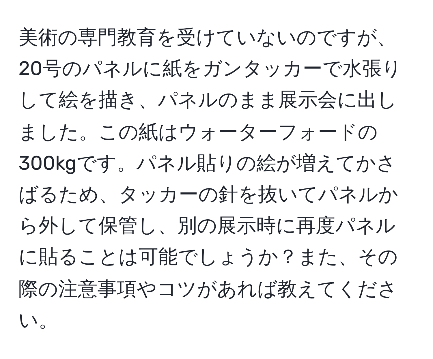 美術の専門教育を受けていないのですが、20号のパネルに紙をガンタッカーで水張りして絵を描き、パネルのまま展示会に出しました。この紙はウォーターフォードの300kgです。パネル貼りの絵が増えてかさばるため、タッカーの針を抜いてパネルから外して保管し、別の展示時に再度パネルに貼ることは可能でしょうか？また、その際の注意事項やコツがあれば教えてください。