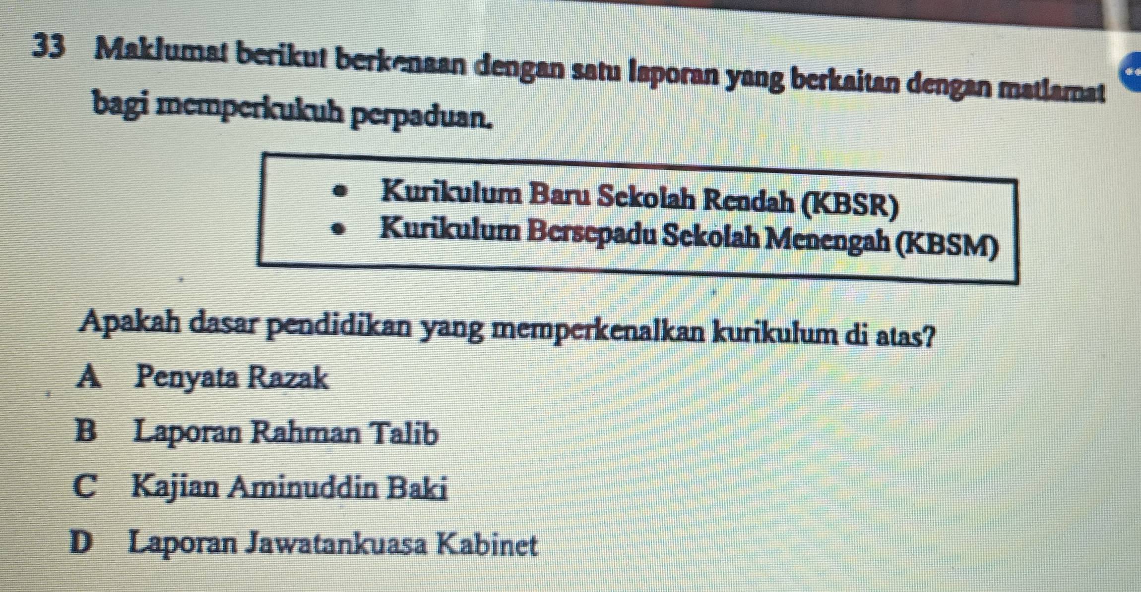 Maklumat berikut berkenaan dengan satu Iaporan yang berkaitan dengan matlamat
bagi memperkukuh perpaduan.
Kurikulum Baru Sekolah Rendah (KBSR)
Kurikulum Bersepadu Sekolah Menengah (KBSM)
Apakah dasar pendidikan yang memperkenalkan kurikulum di atas?
A Penyata Razak
B Laporan Rahman Talib
C Kajian Aminuddin Baki
D Laporan Jawatankuasa Kabinet