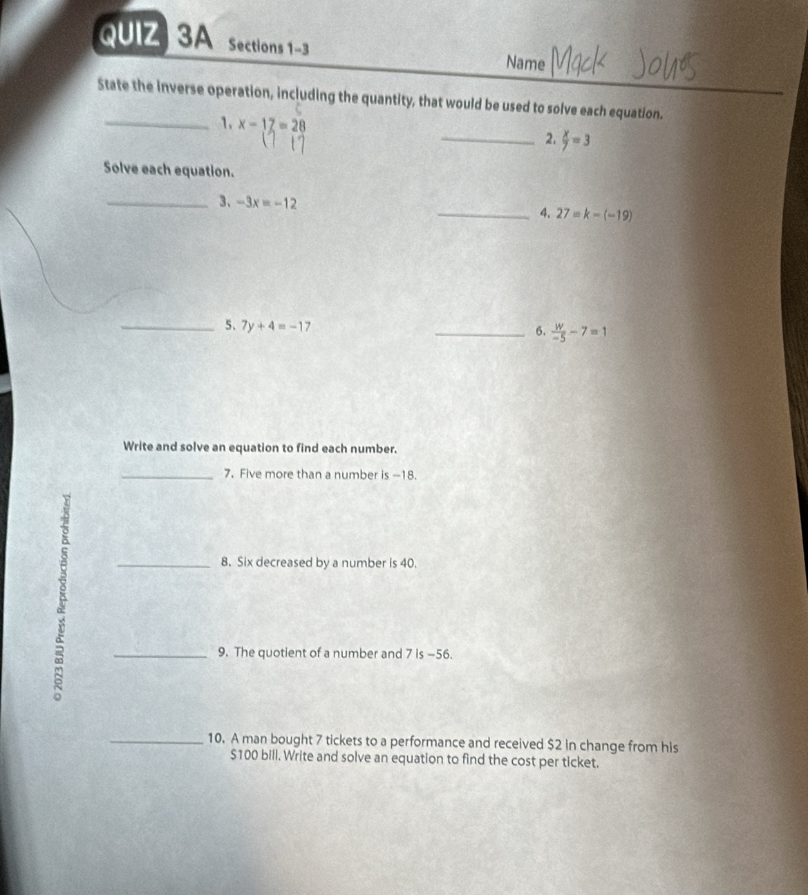 Sections 1-3 
Name 
State the inverse operation, including the quantity, that would be used to solve each equation. 
_1. x-17=28
_2.  x/7 =3
Solve each equation. 
_3、 -3x=-12 _4. 27=k-(-19)
_5、 7y+4=-17
_6.  w/-5 -7=1
Write and solve an equation to find each number. 
_7. Five more than a number is --18. 
_8. Six decreased by a number is 40. 
_9. The quotient of a number and 7 is -56. 
_10. A man bought 7 tickets to a performance and received $2 in change from his
$100 bill. Write and solve an equation to find the cost per ticket.