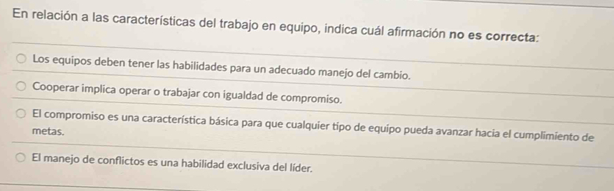 En relación a las características del trabajo en equipo, indica cuál afirmación no es correcta:
Los equipos deben tener las habilidades para un adecuado manejo del cambio.
Cooperar implica operar o trabajar con igualdad de compromiso.
El compromiso es una característica básica para que cualquier tipo de equipo pueda avanzar hacia el cumplimiento de
metas.
El manejo de conflictos es una habilidad exclusiva del líder.