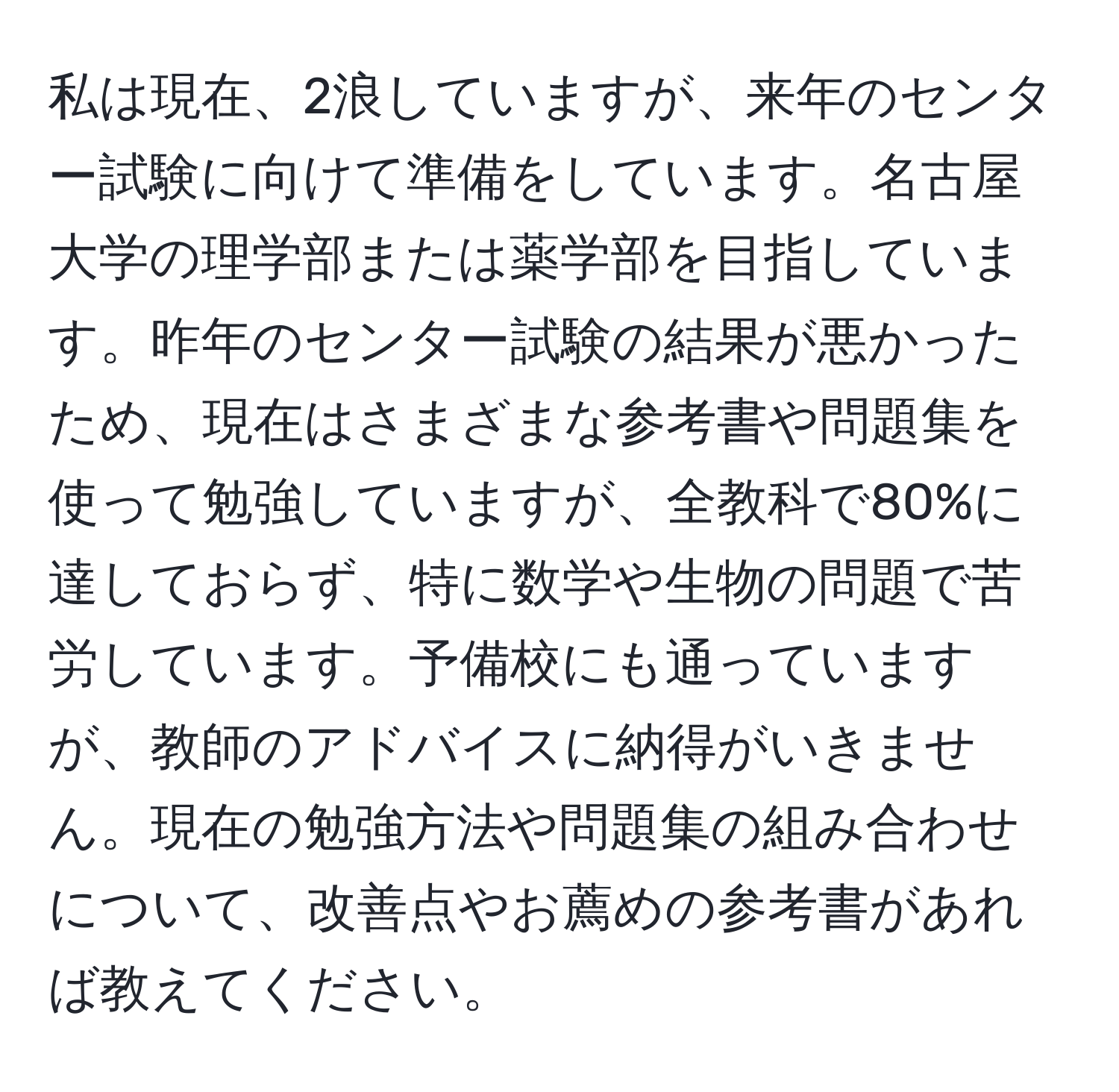 私は現在、2浪していますが、来年のセンター試験に向けて準備をしています。名古屋大学の理学部または薬学部を目指しています。昨年のセンター試験の結果が悪かったため、現在はさまざまな参考書や問題集を使って勉強していますが、全教科で80%に達しておらず、特に数学や生物の問題で苦労しています。予備校にも通っていますが、教師のアドバイスに納得がいきません。現在の勉強方法や問題集の組み合わせについて、改善点やお薦めの参考書があれば教えてください。