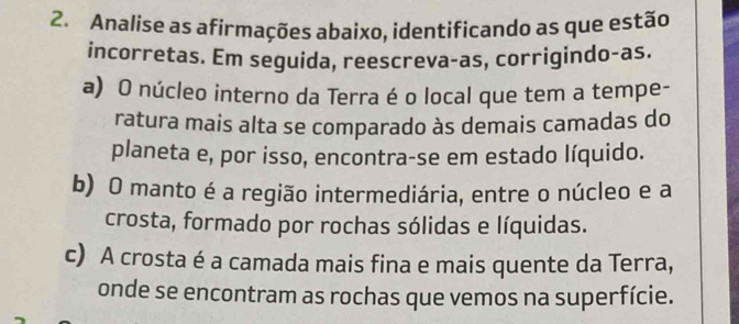 Analise as afirmações abaixo, identificando as que estão
incorretas. Em seguida, reescreva-as, corrigindo-as.
a) O núcleo interno da Terra é o local que tem a tempe-
ratura mais alta se comparado às demais camadas do
planeta e, por isso, encontra-se em estado líquido.
b) O manto é a região intermediária, entre o núcleo e a
crosta, formado por rochas sólidas e líquidas.
c) A crosta é a camada mais fina e mais quente da Terra,
onde se encontram as rochas que vemos na superfície.