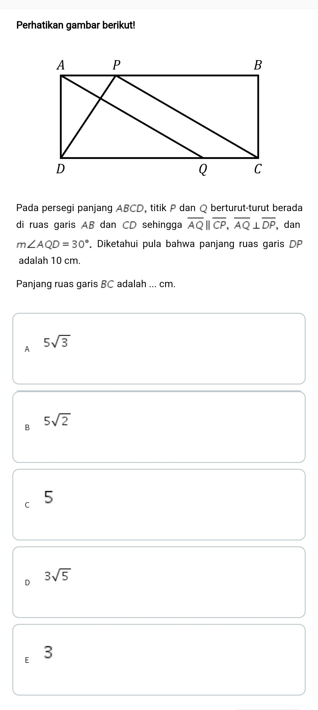 Perhatikan gambar berikut!
Pada persegi panjang ABCD, titik P dan Q berturut-turut berada
di ruas garis AB dan CD sehingga overline AQ||overline CP, overline AQ⊥ overline DP ,dan
m∠ AQD=30°. Diketahui pula bahwa panjang ruas garis DP
adalah 10 cm.
Panjang ruas garis BC adalah ... cm.
A 5sqrt(3)
B 5sqrt(2)
C 5
D 3sqrt(5)
E 3