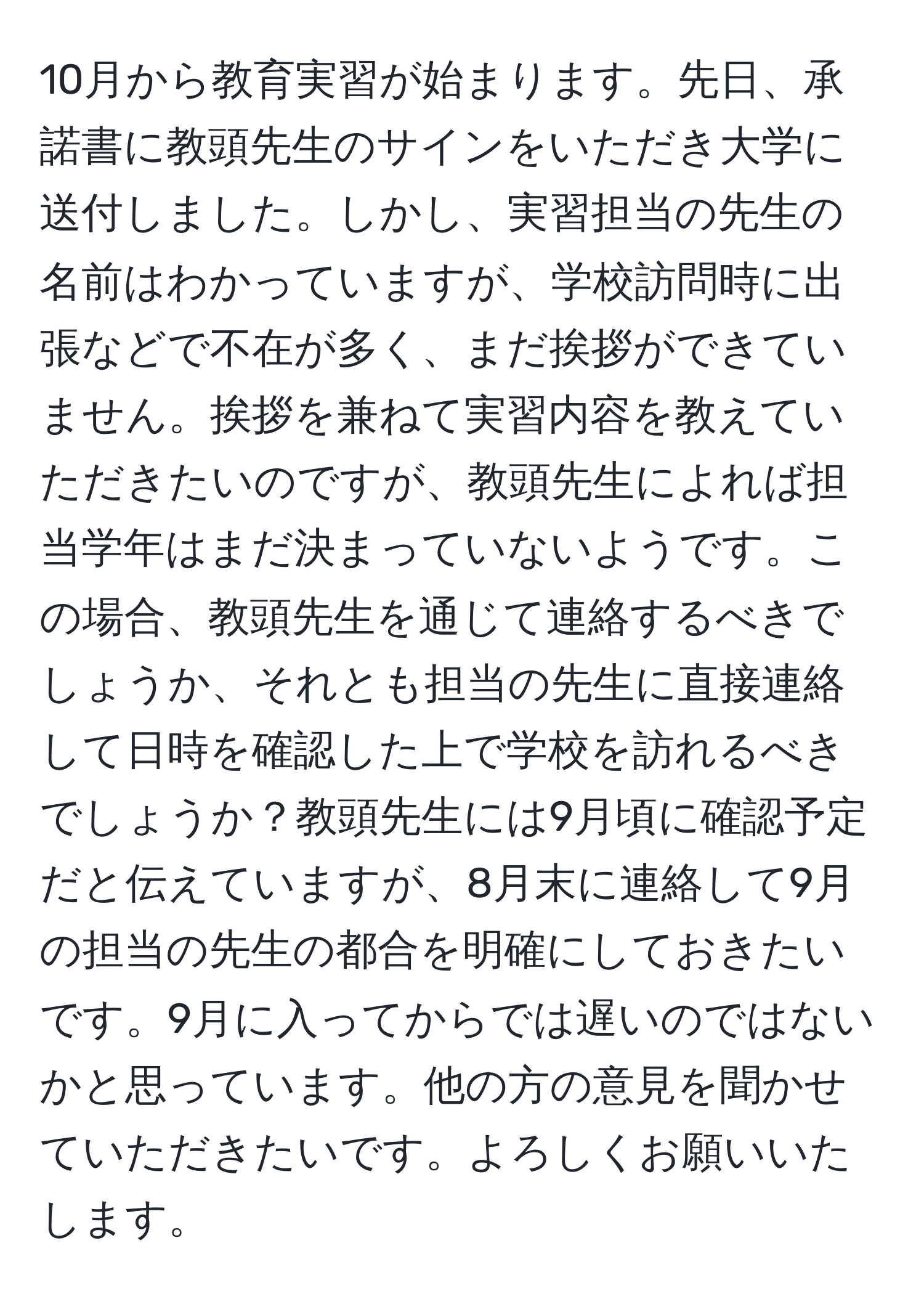 10月から教育実習が始まります。先日、承諾書に教頭先生のサインをいただき大学に送付しました。しかし、実習担当の先生の名前はわかっていますが、学校訪問時に出張などで不在が多く、まだ挨拶ができていません。挨拶を兼ねて実習内容を教えていただきたいのですが、教頭先生によれば担当学年はまだ決まっていないようです。この場合、教頭先生を通じて連絡するべきでしょうか、それとも担当の先生に直接連絡して日時を確認した上で学校を訪れるべきでしょうか？教頭先生には9月頃に確認予定だと伝えていますが、8月末に連絡して9月の担当の先生の都合を明確にしておきたいです。9月に入ってからでは遅いのではないかと思っています。他の方の意見を聞かせていただきたいです。よろしくお願いいたします。