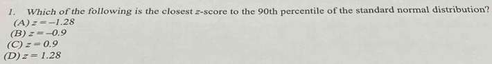 Which of the following is the closest z-score to the 90th percentile of the standard normal distribution?
(A) z=-1.28
(B) z=-0.9
(C) z=0.9
(D) z=1.28