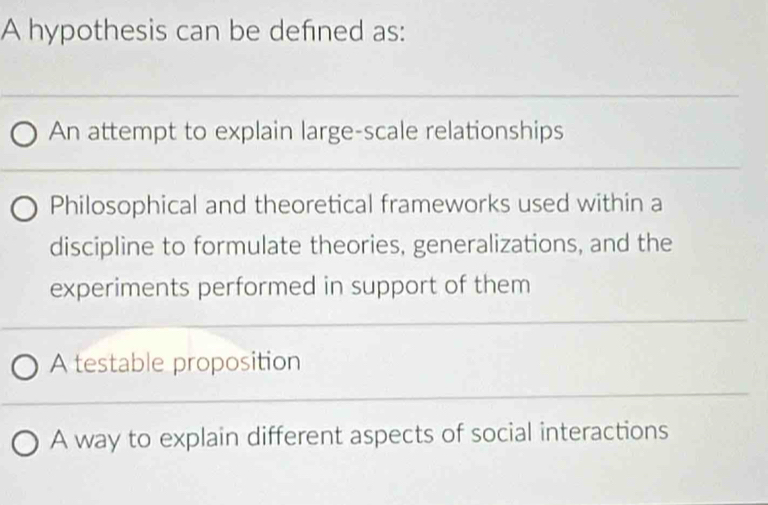 A hypothesis can be defined as:
An attempt to explain large-scale relationships
Philosophical and theoretical frameworks used within a
discipline to formulate theories, generalizations, and the
experiments performed in support of them
A testable proposition
A way to explain different aspects of social interactions