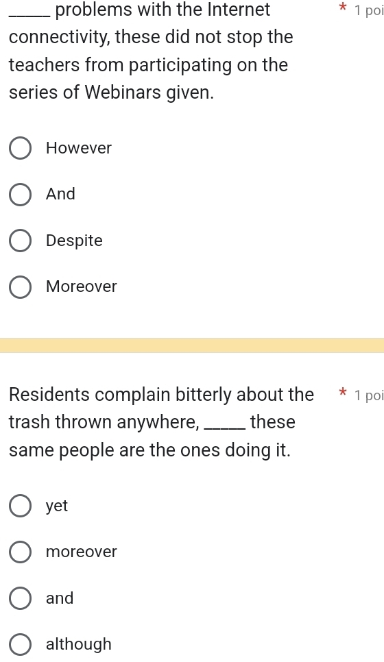 problems with the Internet * 1 poi
connectivity, these did not stop the
teachers from participating on the
series of Webinars given.
However
And
Despite
Moreover
Residents complain bitterly about the * 1 poi
trash thrown anywhere, _these
same people are the ones doing it.
yet
moreover
and
although