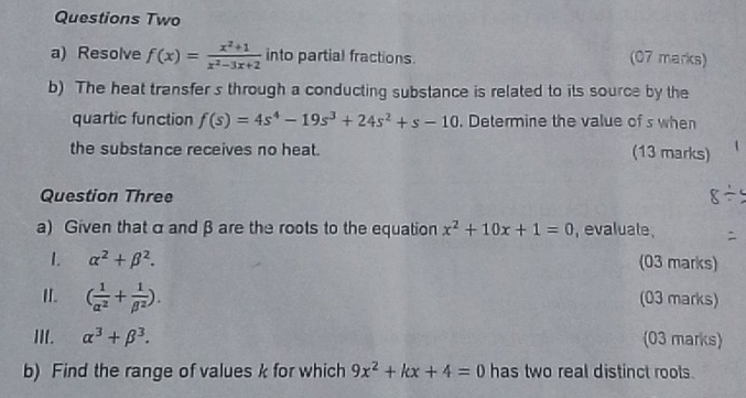 Questions Two 
a) Resolve f(x)= (x^2+1)/x^2-3x+2  into partial fractions. (07 marks) 
b) The heat transfer s through a conducting substance is related to its source by the 
quartic function f(s)=4s^4-19s^3+24s^2+s-10. Determine the value of s when 
the substance receives no heat. 
(13 marks) 
Question Three 
a) Given that αand β are the roots to the equation x^2+10x+1=0 , evaluate , 
1. alpha^2+beta^2. (03 marks) 
II. ( 1/alpha^2 + 1/beta^2 ). (03 marks) 
III. alpha^3+beta^3. (03 marks) 
b) Find the range of values k for which 9x^2+kx+4=0 has two real distinct roots.