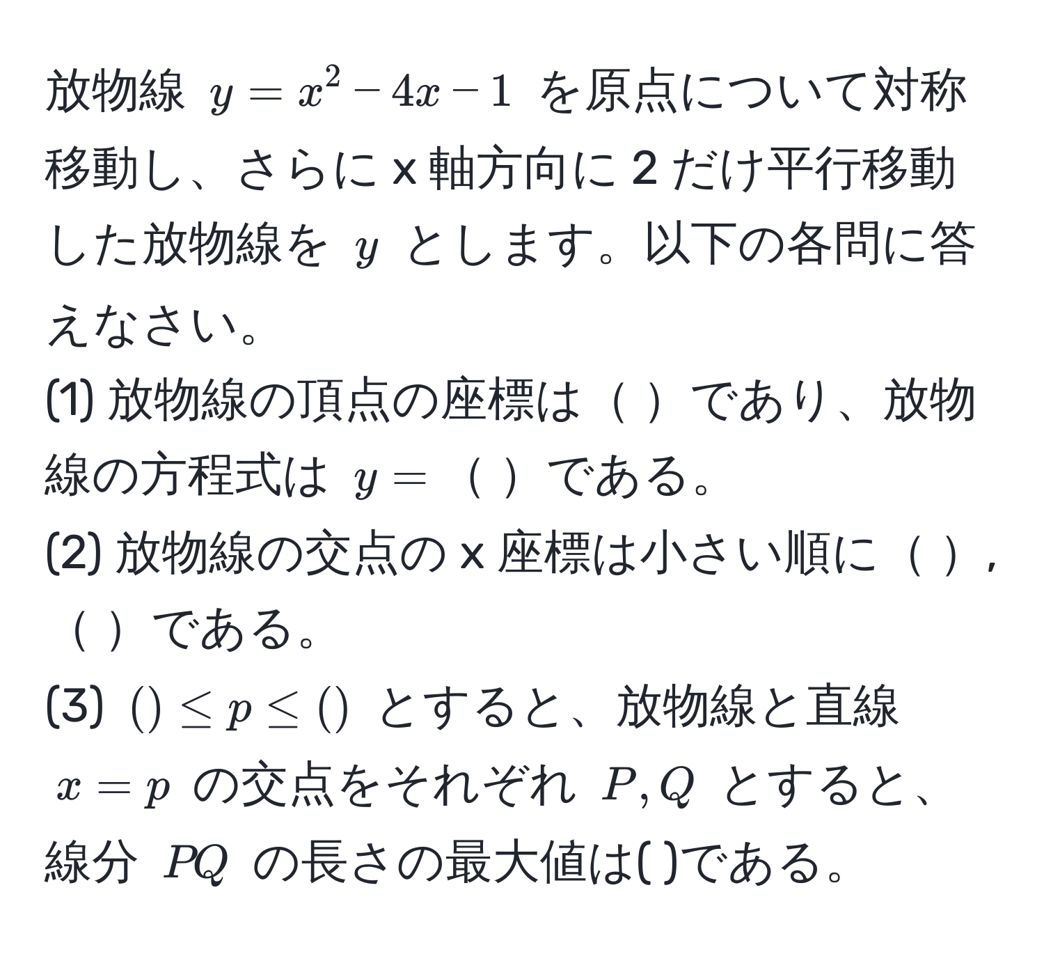 放物線 $y = x^2 - 4x - 1$ を原点について対称移動し、さらに x 軸方向に 2 だけ平行移動した放物線を $y$ とします。以下の各問に答えなさい。
(1) 放物線の頂点の座標は であり、放物線の方程式は $y =$ である。
(2) 放物線の交点の x 座標は小さい順に , である。
(3) $( ) ≤ p ≤ ( )$ とすると、放物線と直線 $x = p$ の交点をそれぞれ $P, Q$ とすると、線分 $PQ$ の長さの最大値は( )である。