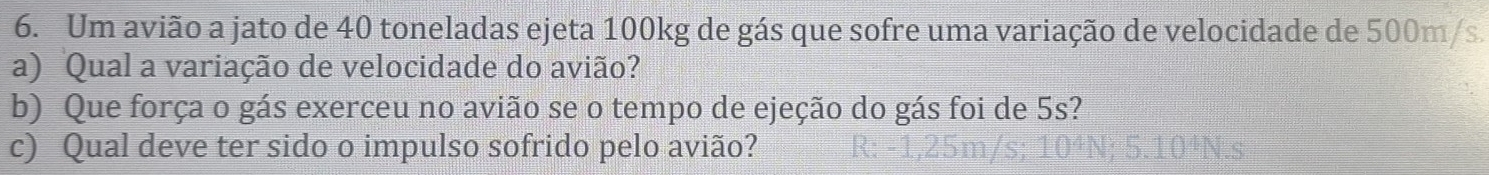 Um avião a jato de 40 toneladas ejeta 100kg de gás que sofre uma variação de velocidade de 500m/s. 
a) Qual a variação de velocidade do avião? 
b) Que força o gás exerceu no avião se o tempo de ejeção do gás foi de 5s? 
c) Qual deve ter sido o impulso sofrido pelo avião?