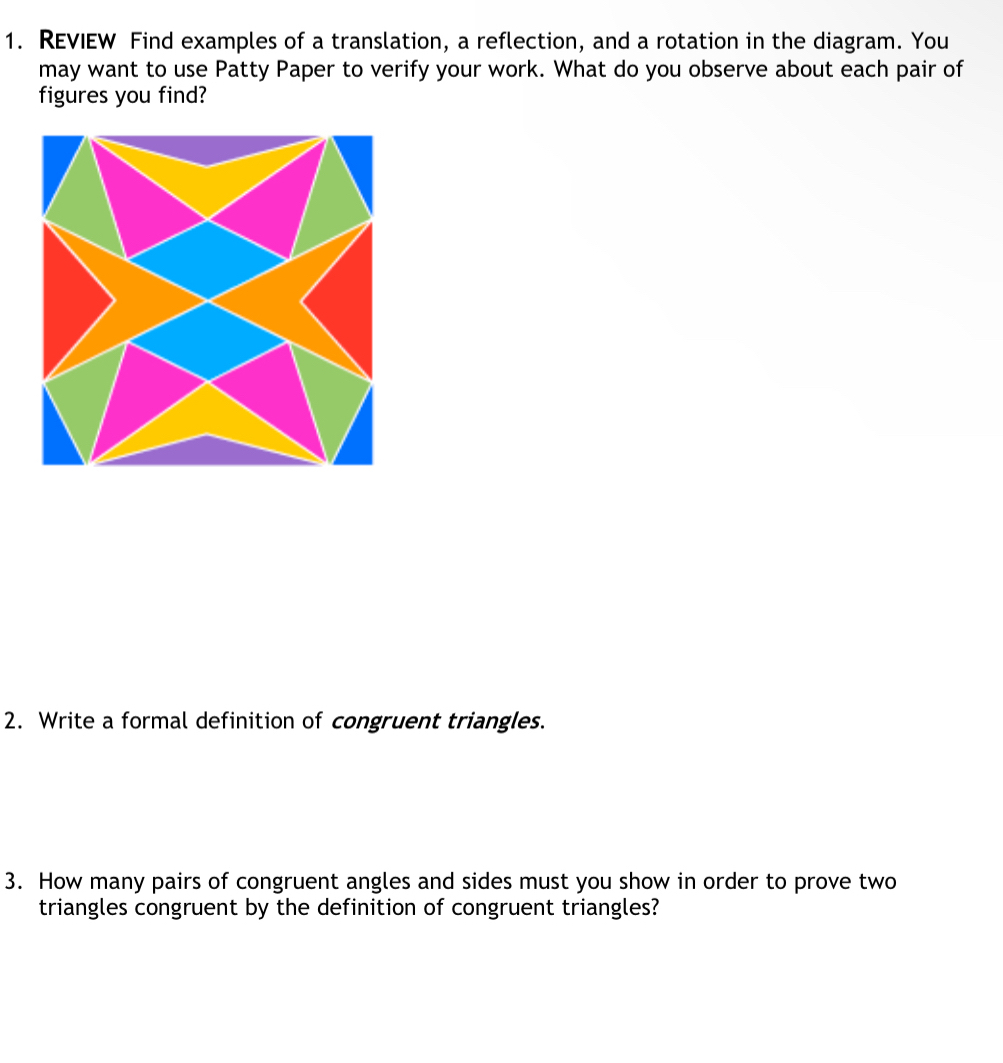 REVIEW Find examples of a translation, a reflection, and a rotation in the diagram. You 
may want to use Patty Paper to verify your work. What do you observe about each pair of 
figures you find? 
2. Write a formal definition of congruent triangles. 
3. How many pairs of congruent angles and sides must you show in order to prove two 
triangles congruent by the definition of congruent triangles?