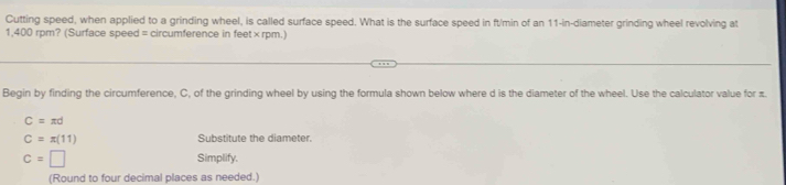 Cutting speed, when applied to a grinding wheel, is called surface speed. What is the surface speed in ft/min of an 11-in -diameter grinding wheel revolving at
1,400 rpm? (Surface speed = circumference in feet× rpm.) 
Begin by finding the circumference, C, of the grinding wheel by using the formula shown below where d is the diameter of the wheel. Use the calculator value for π.
C=π d
C=π (11) Substitute the diameter.
c=□ Simplify. 
(Round to four decimal places as needed.)