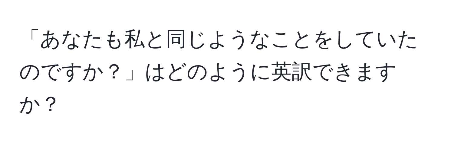 「あなたも私と同じようなことをしていたのですか？」はどのように英訳できますか？