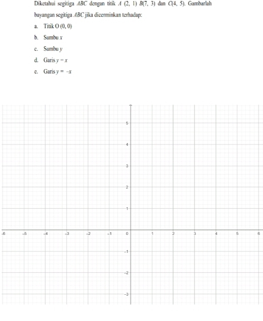 Diketahui segitiga ABC dengan titik A(2,1) B(7,3) dan C(4,5) Gambarlah 
bayangan segitiga ABC jika dicerminkan terhadap: 
a. Titik O(0,0)
b. Sumbu x
c. Sumbu y
d. Garis y=x
e. Garis y=-x
-86