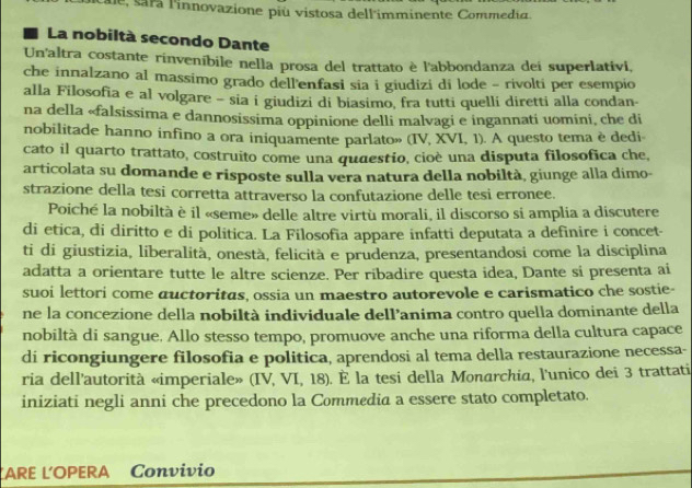 a  innovazione più vistosa dell'imminente Commedia.
La nobiltà secondo Dante
Un'altra costante rinveníbile nella prosa del trattato è l'abbondanza dei superlativi,
che innalzano al massimo grado dell'enfasi sia i giudizi di lode - rivolti per esempio
alla Filosofia e al volgare - sia i giudizi di biasimo, fra tutti quelli diretti alla condan-
na della «falsissima e dannosissima oppinione delli malvagi e ingannati uomini, che di
nobilitade hanno infino a ora iniquamente parlato» (IV, XVI, 1). A questo tema è dedi-
cato il quarto trattato, costruito come una quaestio, cioè una disputa filosofica che,
articolata su domande e risposte sulla vera natura della nobiltà, giunge alla dimo-
strazione della tesi corretta attraverso la confutazione delle tesi erronee.
Poiché la nobiltà è il «seme» delle altre virtù morali, il discorso si amplia a discutere
di etica, di diritto e di politica. La Filosofia appare infatti deputata a definire i concet-
ti di giustizia, liberalità, onestà, felicità e prudenza, presentandosi come la disciplina
adatta a orientare tutte le altre scienze. Per ribadire questa idea, Dante si presenta ai
suoi lettori come auctoritas, ossia un maestro autorevole e carismatico che sostie-
ne la concezione della nobiltà individuale dell’anima contro quella dominante della
nobiltà di sangue. Allo stesso tempo, promuove anche una riforma della cultura capace
di ricongiungere filosofia e politica, aprendosi al tema della restaurazione necessa-
ria dell'autorità «imperiale» (IV, VI, 18). É la tesi della Monarchia, l'unico dei 3 trattati
iniziati negli anni che precedono la Commedia a essere stato completato.
ĽARE Ľ´OPERA Convivio