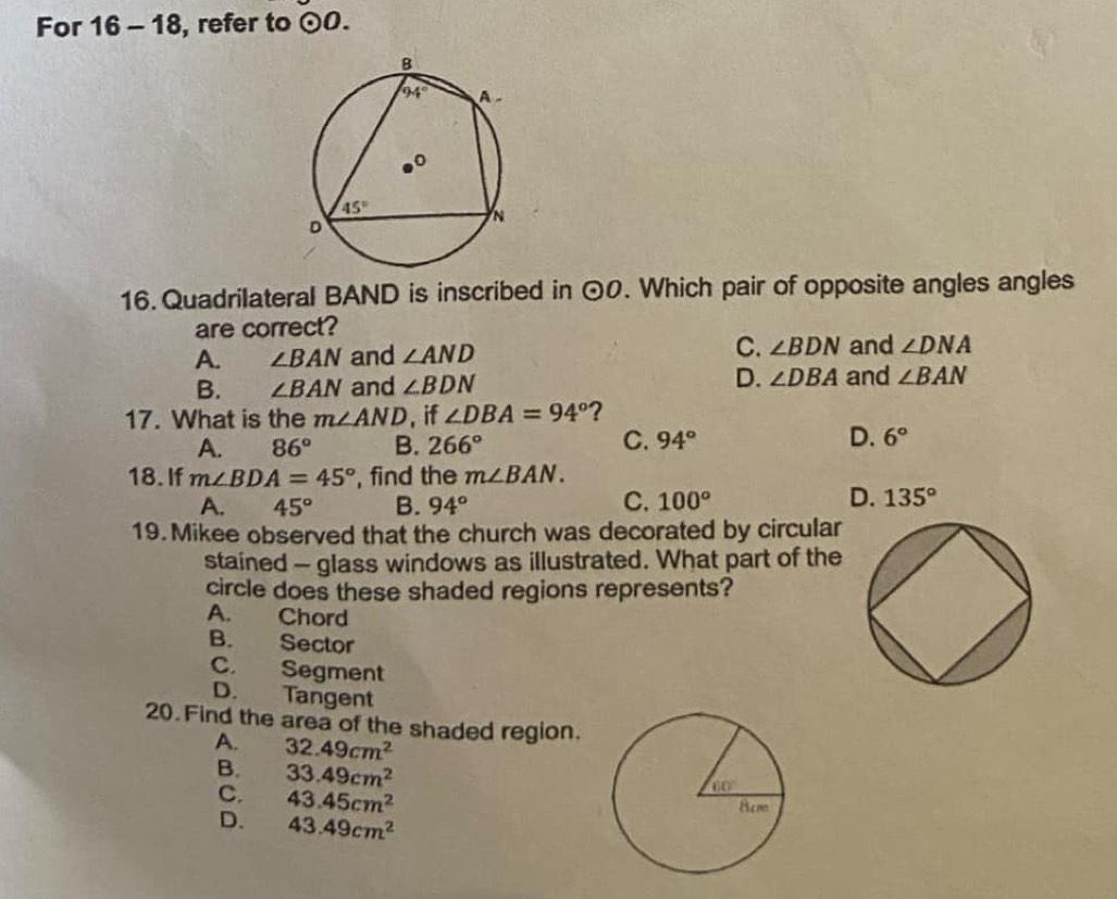 For 16 - 18, refer to odot O.
16. Quadrilateral BAND is inscribed in odot O. Which pair of opposite angles angles
are correct?
A. ∠ BAN and ∠ AND C. ∠ BDN and ∠ DNA
D. ∠ DBA and
B. ∠ BAN and ∠ BDN ∠ BAN
17. What is the m∠ AND , if ∠ DBA=94° ?
A. 86° B. 266° C. 94° D. 6°
18. If m∠ BDA=45° , find the m∠ BAN.
C.
A. 45° B. 94° 100°
D. 135°
19. Mikee observed that the church was decorated by circular
stained - glass windows as illustrated. What part of the
circle does these shaded regions represents?
A. Chord
B. Sector
C. Segment
D. Tangent
20. Find the area of the shaded region.
A. 32.49cm^2
B. 33.49cm^2
C. 43.45cm^2
D. 43.49cm^2