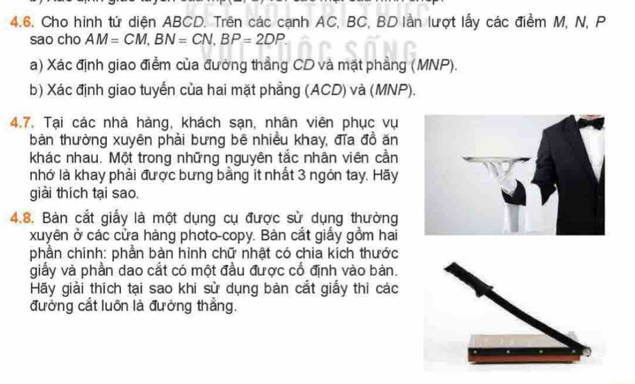 Cho hình tứ diện ABCD. Trên các cạnh AC, BC, BD lần lượt lấy các điểm M, N, P
sao cho AM=CM, BN=CN, BP=2DP. 
a) Xác định giao điểm của đường thẳng CD và mặt phẳng (MNP). 
b) Xác định giao tuyến của hai mặt phẳng (ACD) và (MNP). 
4.7. Tại các nhà hàng, khách sạn, nhân viên phục vụ 
bàn thường xuyên phải bưng bê nhiều khay, đĩa đồ ăn 
khác nhau. Một trong những nguyên tắc nhân viên cần 
nhớ là khay phải được bưng bằng ít nhất 3 ngón tay. Hãy 
giải thích tại sao. 
4.8. Bàn cắt giấy là một dụng cụ được sử dụng thường 
xuyên ở các cửa hàng photo-copy. Bàn cắt giấy gồm hai 
phần chính: phần bàn hình chữ nhật có chia kích thước 
giấy và phần dao cắt có một đầu được cổ định vào bàn. 
Hãy giải thích tại sao khi sử dụng bàn cắt giấy thì các 
đường cắt luôn là đường thẳng.