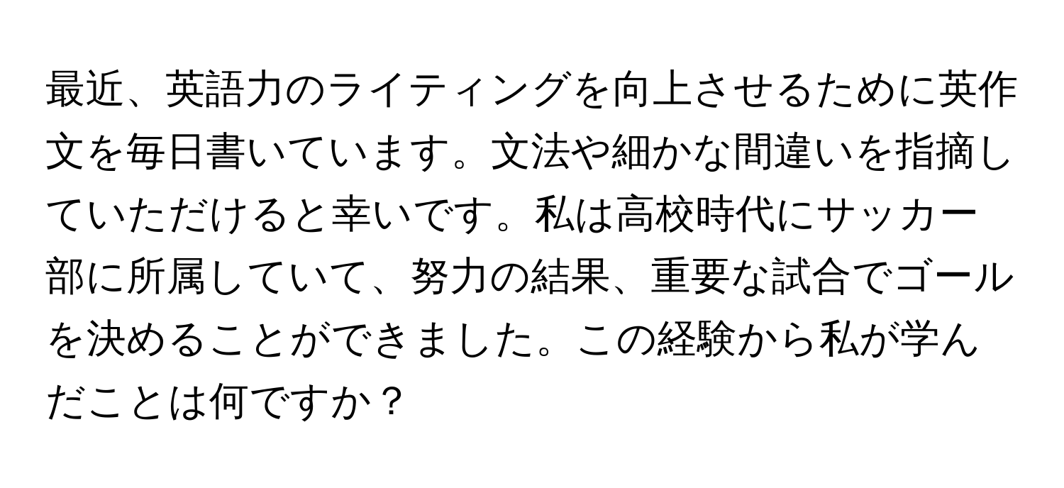 最近、英語力のライティングを向上させるために英作文を毎日書いています。文法や細かな間違いを指摘していただけると幸いです。私は高校時代にサッカー部に所属していて、努力の結果、重要な試合でゴールを決めることができました。この経験から私が学んだことは何ですか？