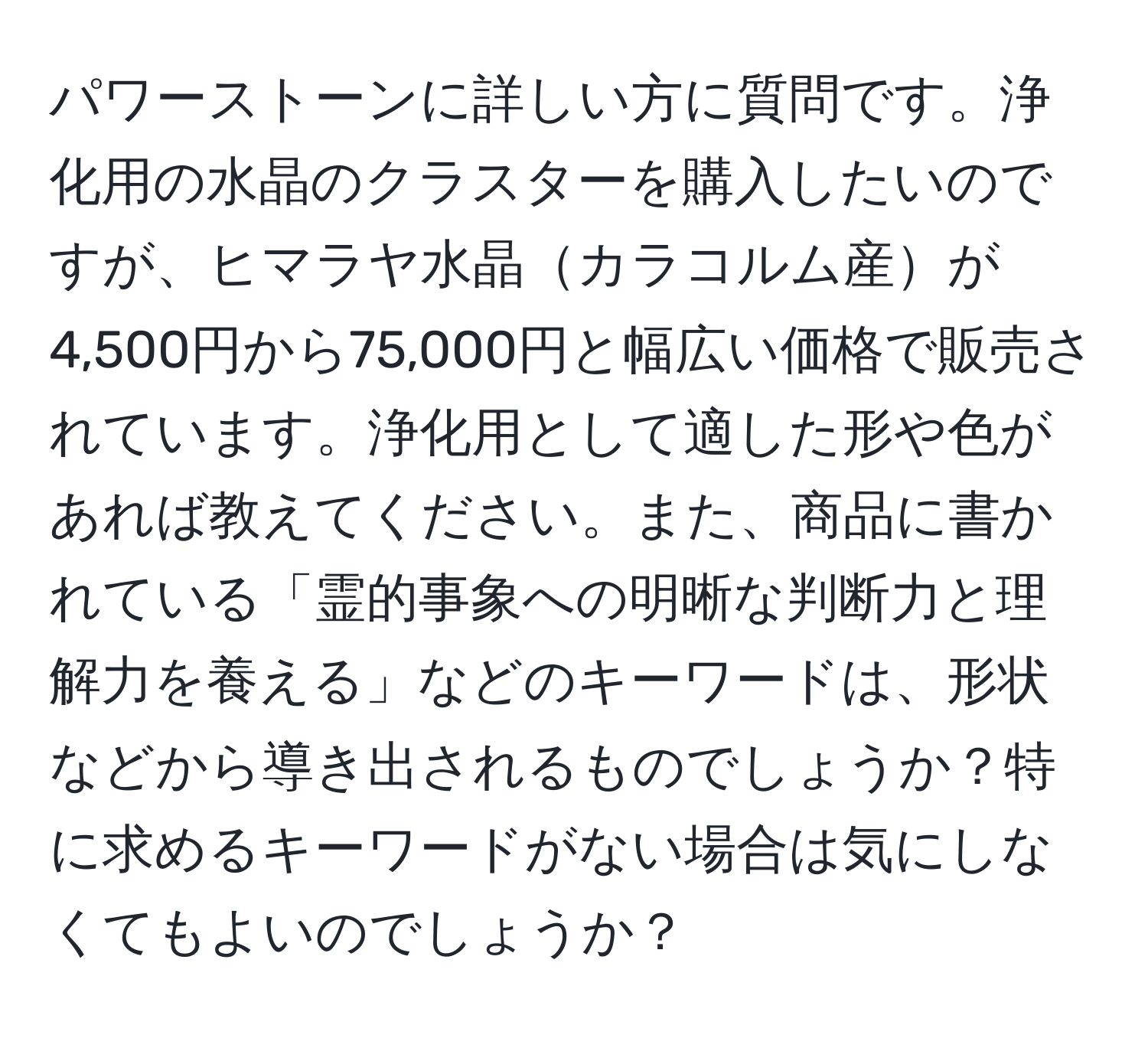 パワーストーンに詳しい方に質問です。浄化用の水晶のクラスターを購入したいのですが、ヒマラヤ水晶カラコルム産が4,500円から75,000円と幅広い価格で販売されています。浄化用として適した形や色があれば教えてください。また、商品に書かれている「霊的事象への明晰な判断力と理解力を養える」などのキーワードは、形状などから導き出されるものでしょうか？特に求めるキーワードがない場合は気にしなくてもよいのでしょうか？