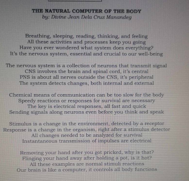 THE NATURAL COMPUTER OF THE BODY
by: Divine Jean Dela Cruz Manandeg
Breathing, sleeping, reading, thinking, and feeling
All these activities and processes keep you going
Have you ever wondered what system does everything?
It’s the nervous system, essential and crucial to our well-being
The nervous system is a collection of neurons that transmit signal
CNS involves the brain and spinal cord, it’s central
PNS is about all nerves outside the CNS, it’s peripheral
The system detects changes, both internal and external
Chemical means of communication can be too slow for the body
Speedy reactions or responses for survival are necessary
The key is electrical responses, all fast and quick
Sending signals along neurons even before you think and speak
Stimulus is a change in the environment, detected by a receptor
Response is a change in the organism, right after a stimulus detector
All changes needed to be analyzed for survival
Instantaneous transmission of impulses are electrical
Removing your hand after you got pricked, why is that?
Flinging your hand away after holding a pot, is it hot?
All these examples are normal stimuli reactions
Our brain is like a computer, it controls all body functions