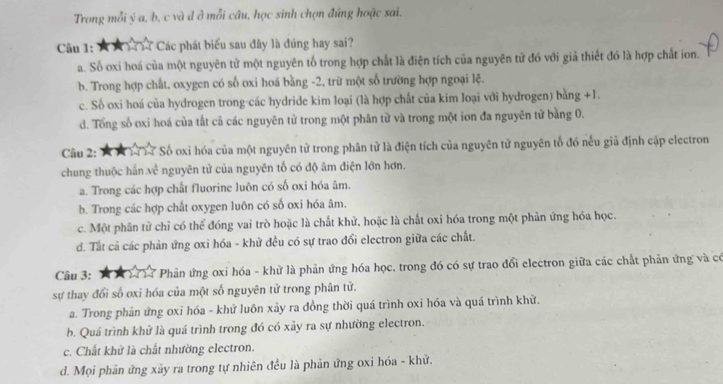 Trong mỗi ý a, b, c và đ ở mỗi câu, học sinh chọn đúng hoặc sai.
Câu 1: ★★ 1 7 Các phát biểu sau đây là đúng hay sai?
a. Số oxi hoá của một nguyên tử một nguyên tố trong hợp chất là điện tích của nguyên tử đó với giả thiết đó là hợp chất ion.
b. Trong hợp chất, oxygen có số oxi hoá bằng -2, trừ một số trường hợp ngoại lệ.
c. Số oxi hoá của hydrogen trong-các hydride kim loại (là hợp chất của kim loại với hydrogen) bằng +1.
d. Tổng số oxi hoá của tắt cả các nguyên tử trong một phân từ và trong một ion đa nguyên tử bằng 0.
Câu 2:   M 1 17 Số oxi hóa của một nguyên tử trong phân tử là điện tích của nguyên tử nguyên tổ đó nếu giả định cập electron
chung thuộc hắn về nguyên tử của nguyên tố có độ âm điện lớn hơn.
a. Trong các hợp chất fluorine luôn có số oxi hóa âm.
b. Trong các hợp chất oxygen luôn có số oxi hóa âm.
c. Một phân tử chỉ có thể đóng vai trò hoặc là chất khử, hoặc là chất oxi hóa trong một phản ứng hóa học.
d. Tất cả các phản ứng oxi hóa - khử đều có sự trao đổi electron giữa các chất.
Câu 3: X X  1. Phản ứng oxi hóa - khử là phản ứng hóa học, trong đó có sự trao đổi electron giữa các chất phản ứng và có
sự thay đổi số oxi hóa của một số nguyên tử trong phân tử.
a. Trong phản ứng oxi hóa - khử luôn xảy ra đồng thời quá trình oxi hóa và quá trình khử.
b. Quá trình khử là quá trình trong đó có xảy ra sự nhường electron.
c. Chất khử là chất nhường electron.
d. Mọi phản ứng xãy ra trong tự nhiên đều là phản ứng oxi hóa - khử.