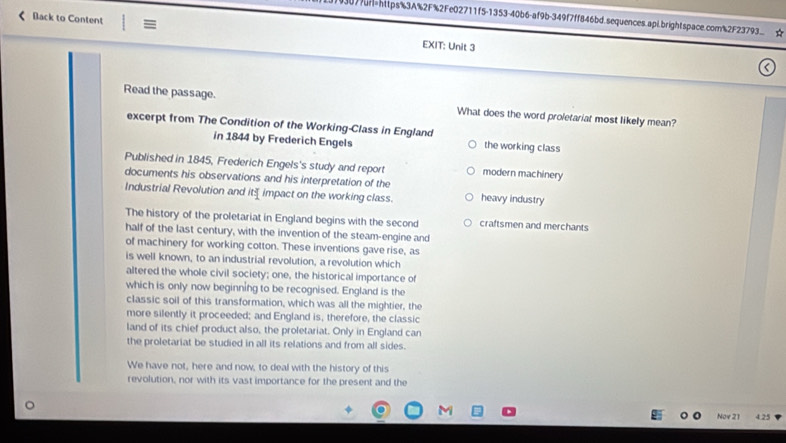 077H=https%3A%2F%2Fe02711f5-1353-40b6-af9b-349f7ff846bd.sequences.apl.brightspace.com%2F23793... ☆
Back to Content E EXIT: Unit 3
Read the passage. What does the word proletariat most likely mean?
excerpt from The Condition of the Working-Class in England the working class
in 1844 by Frederich Engels
Published in 1845, Frederich Engels's study and report modern machinery
documents his observations and his interpretation of the
Industrial Revolution and it= impact on the working class. heavy industry
The history of the proletariat in England begins with the second craftsmen and merchants
half of the last century, with the invention of the steam-engine and
of machinery for working cotton. These inventions gave rise, as
is well known, to an industrial revolution, a revolution which
altered the whole civil society; one, the historical importance of
which is only now beginning to be recognised. England is the
classic soil of this transformation, which was all the mightier, the
more silently it proceeded; and England is, therefore, the classic
land of its chief product also, the proletariat. Only in England can
the proletariat be studied in all its relations and from all sides.
We have not, here and now, to deal with the history of this
revolution, nor with its vast importance for the present and the
Nov 21 4.25
