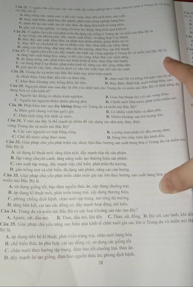 Câu 25, Ý nghĩa chu yếu của việc sản xuất cây công nghiệp theo vùng chuyên canh ở Trung đu và miện
nui Bắc Bộ là
Câu 3
A. tăng nông săn, năng cao vị thể của vùng, thay đổi cách thức sản xuất
Bù la
B. tăng xuất khẩu, phát huy thể mạnh, phát triển nông nghiệp hàng hóa
A.
C. phân bổ lại san xuất, tạo ra việc làm, đa đạng hóa kinh tế nông thôn B.
D. gần với công nghiệp, sư dụng tốt hơn lao động, tăng hiệu qua kinh tế C.
Câu 26, Y nghĩa chu yếu của phát triên đa dạng cây trong ở Trung du và miên núi Bắc Bộ là
D
A. tạo nông sân phong phú, đây manh xuất khẩu, sự dung hợp li tự nhiên
Câu
B. thúc đây san xuất, khai thác sự phân hóa thiên nhiên, giám thiếu rui ro
C. thay đổi cơ cầu kinh tế, tạo ra nhiều việc làm, khai thác các tiêm năng C
D. năng cao đời sống, đáp ứng nhu cầu thị trường, phát huy các thể mạnh. Câu
Câu 27: Y nghĩa chu yêu của đây mạnh sản xuất cay công nghiệp ở Trung đu và miên núi Bắc Bộ là
A. tăng sản xuất hàng hòa, năng vị thể của vùng, khai thác các tiêm năng
B. đa dạng nông sản, phát triển mô hình kính tế mới, khai thác thể mạnh.
C. sử dụng hợp lí tự nhiên, phát triển kinh tế, năng cao đời sống nhân dân
D. giải quyết việc làm, chuyên dịch cơ cầu sản xuất, hạn chế nạn du canh.
Câu 28. Trung du và miên núi Bắc Bộ hiện nay phát triện mạnh
A. nhiệt điện, khai thác dầu khi và than nằu. B. chăn nuôi bỏ và trồng lùa gạo, rau ôn đời
C. khai thác khoáng sân; trồng điều, hồ tiêu. D. thùy điện; đánh bắt, nuôi trồng thủy sản.
Câu 29, Nguyên nhân nào sau đây là chủ yểu nhất làm cho Trung du và miện núi Bắc Bộ có khả năng đa
dạng hóa cơ cầu kinh tế?
A. Nguồn lao động có nhiều kinh nghiệm. B. Giao lưu thuận lợi với các vùng khác
C. Nguồn tài nguyên thiên nhiên phong phủ D. Chính sách Nhà nước phát triển miền núi.
Câu 30. Phát biểu nào sau dãy không đủng với Trung du và miền núi Bắc Bộ?
C
A. Biên giới chung với hai quốc gia. B. Có nhiều vịnh biên và đầm phá.
C. Diện tích rộng lớn nhất cả nước.
D. Nhiễu khoảng sản trữ lượng lớn.
Câu 31. Ý não sau đãy là thể mạnh tự nhiên để xây dựng các nhà máy thủy điện
vùng Trung du và miền núi Bắc Bộ?
A. Các cao nguyên có mặt bằng rộng. B. Lượng mưa phân bổ đều trong năm.
C. Chế độ nước sông theo mùa.
D. Sống lớn chây trên địa hình đốc.
Câu 32. Giải pháp chủ yếu phát triển cây dược liệu theo hướng sản xuất hãng hóa ở Trung du và miền núi
Bắc Bộ là
A. sử dụng kĩ thuật mới, tăng diện tích, đây mạnh tiếp thị sản phẩm.
B. lập vùng chuyên canh, tăng năng suất, tạo thương hiệu sản phâm.
C. sản xuất tập trung, đầy mạnh việc chế biến, phát triển thị trường.
D. gắn trồng trọt và chế biển, đa dạng sản phẩm, nâng cao sản lượng.
Câu 33. Giải pháp chủ yếu phát triển chăn nuôi gia súc lớn theo hướng sản xuất hàng hóa ở
miền núi Bắc Bộ là
A. sử dụng giồng tổt, bảo đàm nguồn thức ăn, xây dựng chuồng trại.
B. áp dụng kĩ thuật mới, phát triển trang trại, xây dựng thương hiệu.
C. phòng chồng dịch bệnh, chăn nuôi tập trung, mở rộng thị trường.
D. tăng liên kết, cải tạo các đồng cỏ, đầy mạnh hoạt động chế biển.
Câu 34. Trung du và miền núi Bắc Bộ có các loại khoảng sản nào sau đây?
A. Apatit, sắt, dầu mỏ. B. Than, dầu mô, khí đốt. C. Than, sắt, đồng. D. Đá vôi, cao lanh, khi đổ
Câu 35. Giải pháp chủ yếu nâng cao hiệu quả kinh tế chăn nuôi gia súc lớn ở Trung du và miễn núi Bà
Bộ là
A. áp dụng tiến bộ kĩ thuật, phát triển trang trại, chăn nuôi hàng hỏa.
B. chế biến thức ăn phù hợp, cái tạo đồng có, sử dụng các giống tốt.
C. chăn nuôi theo hướng tập trung, đảm bão tốt chuỗng trại, thức ăn.
D. đây mạnh lai tạo giống, đảm bảo nguồn thức ăn, phòng dịch bệnh.
38