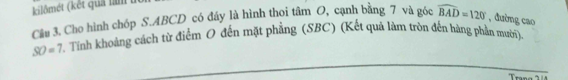 kilômét (kết quả nìm 
Cầu 3. Cho hình chóp S. ABCD có đáy là hình thoi tâm O, cạnh bằng 7 và góc widehat BAD=120° , đường cao
SO=7 Tính khoảng cách từ điểm O đến mặt phẳng (SBC) (Kết quả làm tròn đến hàng phần mười). 
Trang 2 4