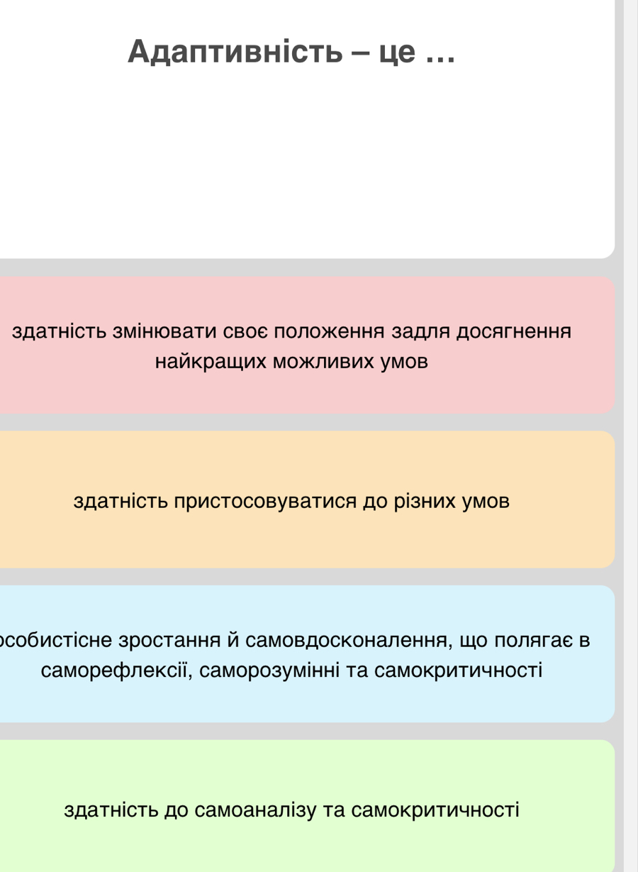 Αдаптивність - це ...
здатність зМінювати свое положення задля досягнення
найкраших можливих умов
здатнісΤь присΤосовуватися до різних умов
рсобистісне зростання й самовдосконалення, Шо полягас в
саморефлексії, саморозумінні та самокритичності
здатнісΤь до самоаналізу та самокритичності
