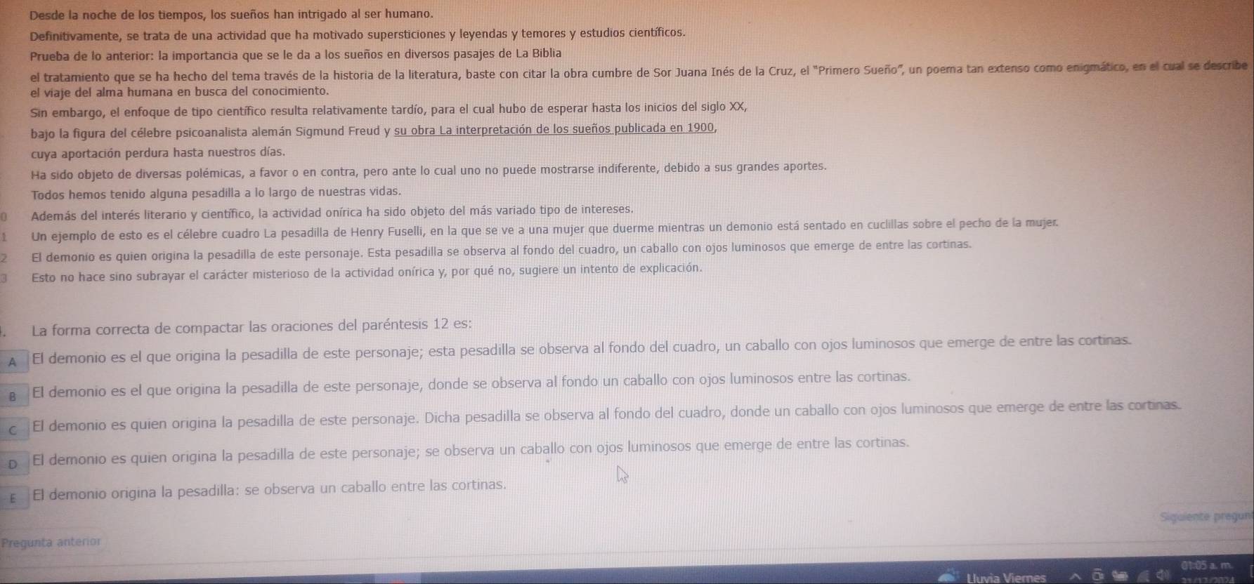 Desde la noche de los tiempos, los sueños han intrigado al ser humano.
Definitivamente, se trata de una actividad que ha motivado supersticiones y leyendas y temores y estudios científicos.
Prueba de lo anterior: la importancia que se le da a los sueños en diversos pasajes de La Biblia
el tratamiento que se ha hecho del tema través de la historia de la literatura, baste con citar la obra cumbre de Sor Juana Inés de la Cruz, el "Primero Sueño", un poema tan extenso como enigmático, en el cual se describe
el viaje del alma humana en busca del conocimiento.
Sin embargo, el enfoque de tipo científico resulta relativamente tardío, para el cual hubo de esperar hasta los inicios del siglo XX,
bajo la figura del célebre psicoanalista alemán Sigmund Freud y su obra La interpretación de los sueños publicada en 1900,
cuya aportación perdura hasta nuestros días.
Ha sido objeto de diversas polémicas, a favor o en contra, pero ante lo cual uno no puede mostrarse indiferente, debido a sus grandes aportes.
Todos hemos tenido alguna pesadilla a lo largo de nuestras vidas.
Además del interés literario y científico, la actividad onírica ha sido objeto del más variado tipo de intereses.
Un ejemplo de esto es el célebre cuadro La pesadilla de Henry Fuselli, en la que se ve a una mujer que duerme mientras un demonio está sentado en cuclillas sobre el pecho de la mujer.
El demonio es quien origina la pesadilla de este personaje. Esta pesadilla se observa al fondo del cuadro, un caballo con ojos luminosos que emerge de entre las cortinas.
Esto no hace sino subrayar el carácter misterioso de la actividad onírica y, por qué no, sugiere un intento de explicación.
La forma correcta de compactar las oraciones del paréntesis 12 es:
A El demonio es el que origina la pesadilla de este personaje; esta pesadilla se observa al fondo del cuadro, un caballo con ojos luminosos que emerge de entre las cortinas.
€El demonio es el que origina la pesadilla de este personaje, donde se observa al fondo un caballo con ojos luminosos entre las cortinas.
cEl demonio es quien origina la pesadilla de este personaje. Dicha pesadilla se observa al fondo del cuadro, donde un caballo con ojos luminosos que emerge de entre las cortinas.
p El demonio es quien origina la pesadilla de este personaje; se observa un caballo con ojos luminosos que emerge de entre las cortinas.
ε El demonio origina la pesadilla: se observa un caballo entre las cortinas.
Siguiente pregun
Pregunta anterior
01:05 a. m
Lhn