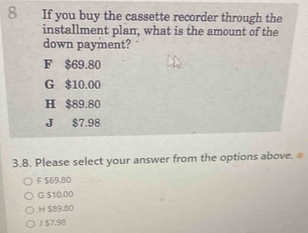 If you buy the cassette recorder through the
installment plan, what is the amount of the
down payment?
F $69.80
G $10.00
H $89.80
J $7.98
3.8. Please select your answer from the options above. *
F $69.80
G $10.00
H $89.80
J $7.98