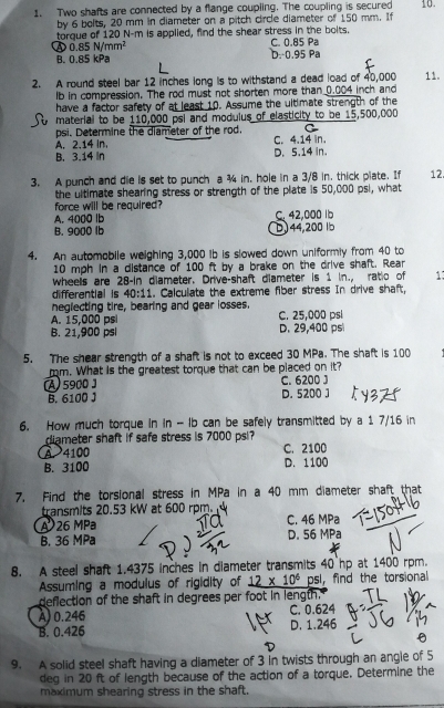 Two shafts are connected by a flange coupling. The coupling is secured 10.
by 6 bolts, 20 mm in diameter on a pitch circle diameter of 150 mm. If
torque of 120 N-m is applied, find the shear stress in the bolts. C. 0.85 Pa
④ 0.85N/mm^2
B. 0.85 kPa D. 0.95 Pa
2. A round steel bar 12 inches long is to withstand a dead load of 40,000 11.
lb in compression. The rod must not shorten more than 0.004 inch and
have a factor safety of at least 10. Assume the ultimate strength of the
material to be 110,000 psi and modulus of elasticity to be 15,500,000
psi. Determine the diameter of the rod. C
A. 2.14 In. C. 4.14 in.
B. 3.14 In D. 5.14 in.
3. A punch and die is set to punch a ¾ in, hole in a 3/8 in. thick plate. If 12
the ultimate shearing stress or strength of the plate is 50,000 psi, what
force will be required?
A. 4000 lb C. 42,000 lb
B. 9000 lb D)44,200 lb
4. An automobile weighing 3,000 Ib is slowed down uniformly from 40 to
10 mph in a distance of 100 ft by a brake on the drive shaft. Rear
wheels are 28-in diameter. Drive-shaft diameter is 1 in., ratio of 13
differential is 40:11. Calculate the extreme fiber stress In drive shaft,
neglecting tire, bearing and gear losses.
A. 15,000 psi C. 25,000 psí
B. 21,900 psl D. 29,400 ps
5. The shear strength of a shaft is not to exceed 30 MPa. The shaft is 100
m. What is the greatest torque that can be placed on it?
A 5900 ] C. 6200 J
B. 6100 J D. 5200 J
6. How much torque in in - Ib can be safely transmitted by a 1 7/16 in
diameter shaft if safe stress is 7000 psi?
A. 4100 C. 2100
B. 3100 D. 1100
7. Find the torsional stress in MPa in a 40 mm diameter shaft that
transmits 20.53 kW at 600 rpm. 
A 26 MPa C. 46 MPa
B. 36 MPa D. 56 MPa
8. A steel shaft 1.4375 inches in diameter transmits 40 hp at 1400 rpm.
Assuming a modulus of rigidity of _ 12* 10^6 psl, find the torsional
deflection of the shaft in degrees per foot in length."
A) 0.246 C. 0.624
B. 0.426 D. 1.246
9. A solid steel shaft having a diameter of 3 in twists through an angle of 5
deg in 20 ft of length because of the action of a torque. Determine the
maximum shearing stress in the shaft.