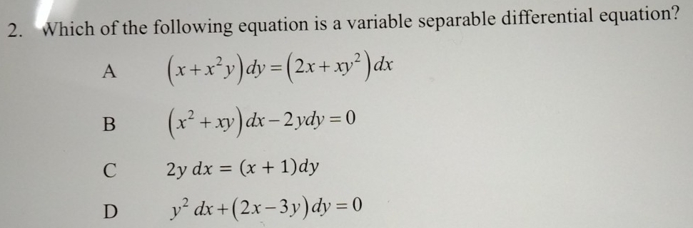 Which of the following equation is a variable separable differential equation?
A (x+x^2y)dy=(2x+xy^2)dx
B (x^2+xy)dx-2ydy=0
C 2ydx=(x+1)dy
D y^2dx+(2x-3y)dy=0