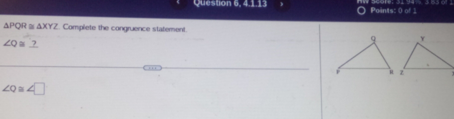 Question 6, 4.1.13 HW Score: 31 94%. 3.83 of 
Points: 0 of 1
△ PQR≌ △ XYZ. Complete the congruence statement.
∠ Q≌ _ ?
∠ Q≌ ∠ □