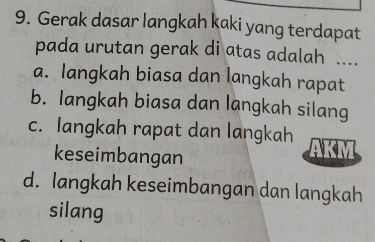 Gerak dasar langkah kaki yang terdapat
pada urutan gerak di atas adalah ....
a. langkah biasa dan langkah rapat
b. langkah biasa dan langkah silang
c. langkah rapat dan langkah
keseimbangan
d. langkah keseimbangan dan langkah
silang