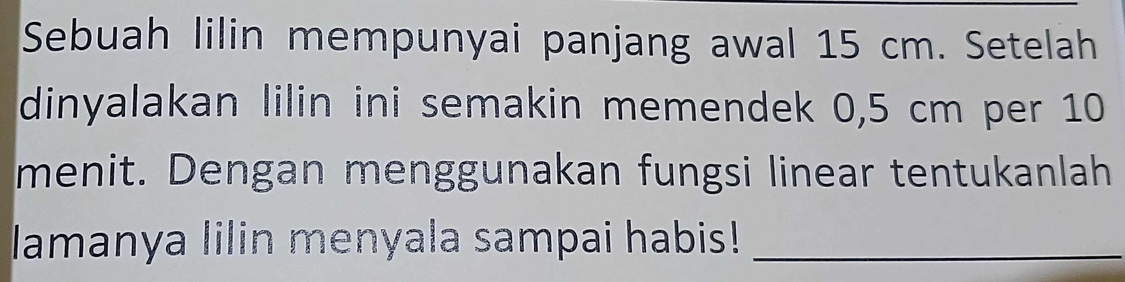 Sebuah lilin mempunyai panjang awal 15 cm. Setelah 
dinyalakan lilin ini semakin memendek 0,5 cm per 10
menit. Dengan menggunakan fungsi linear tentukanlah 
lamanya lilin menyala sampai habis!_