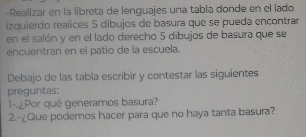 Realizar en la libreta de lenguajes una tabla donde en el lado 
izquierdo realices 5 dibujos de basura que se pueda encontrar 
en el salón y en el lado derecho 5 dibujos de basura que se 
encuentran en el patio de la escuela. 
Debajo de las tabla escribir y contestar las siguientes 
preguntas: 
1--¿Por qué generamos basura? 
2.-¿Que podemos hacer para que no haya tanta basura?